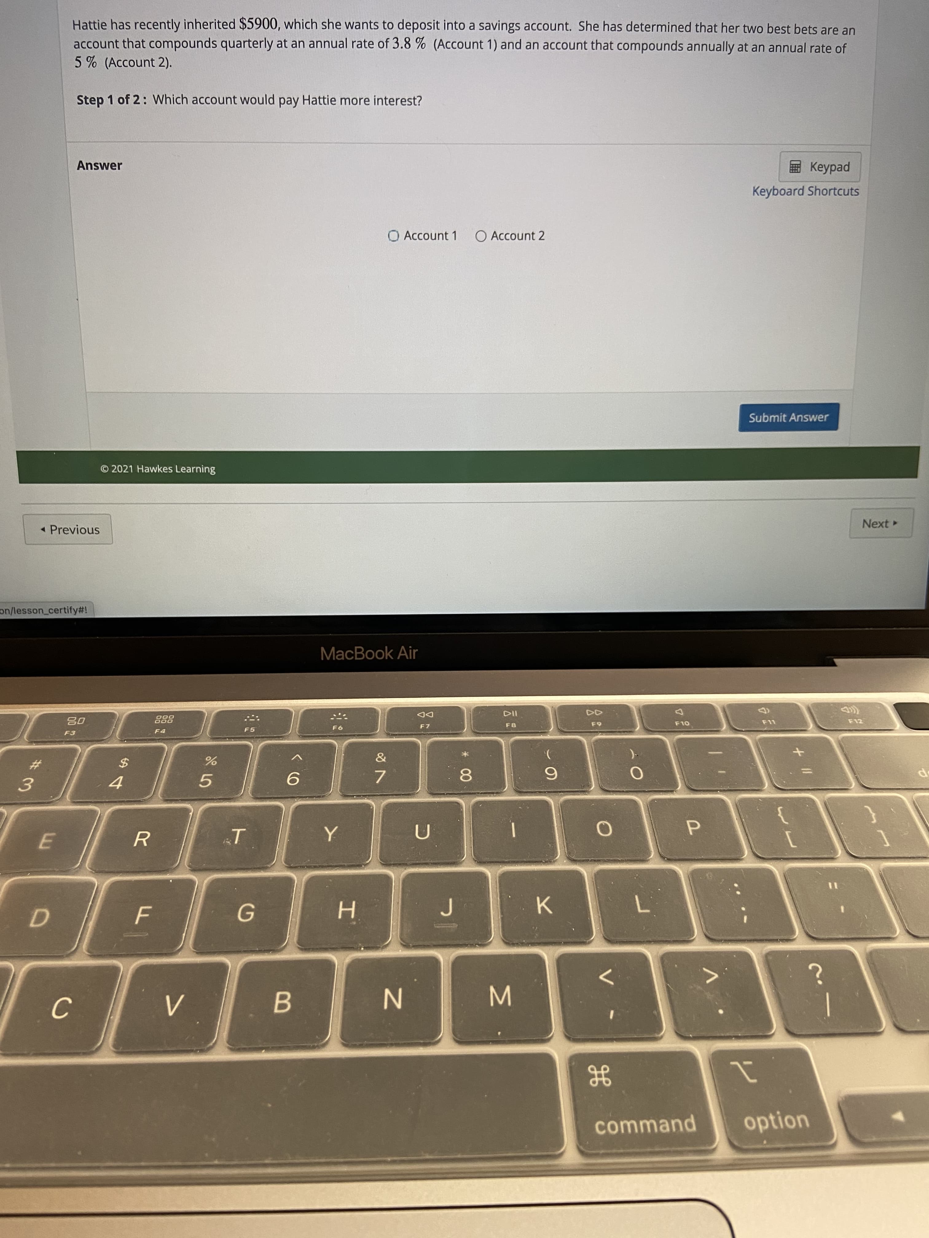 * 00
D.
#3
Hattie has recently inherited $5900, which she wants to deposit into a savings account. She has determined that her two best bets are an
account that compounds quarterly at an annual rate of 3.8 % (Account 1) and an account that compounds annually at an annual rate of
5 % (Account 2).
Step 1 of 2: Which account would pay Hattie more interest?
Answer
pedk
Keyboard Shortcuts
O Account 1
O Account 2
Submit Answer
© 2021 Hawkes Learning
« Previous
Next
on/lesson_certify#!
MacBook Air
DD
F7
DOO
తిి
F3
F5
F8
F12
OL3
5.
7.
F
H.
K.
B.
N
C.
command
option
