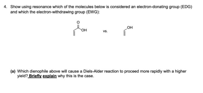 4. Show using resonance which of the molecules below is considered an electron-donating group (EDG)
and which the electron-withdrawing group (EWG):
Он
он
vs.
(a) Which dienophile above will cause a Diels-Alder reaction to proceed more rapidly with a higher
yield? Briefly explain why this is the case.
