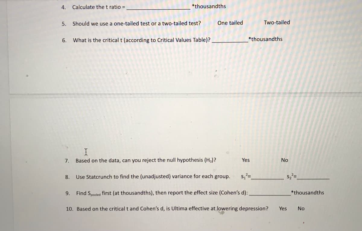 4.
6.
Calculate the t ratio =
5. Should we use a one-tailed test or a two-tailed test?
7.
*thousandths
What is the critical t (according to Critical Values Table)?
I
Based on the data, can you reject the null hypothesis (Ho)?
One tailed
8.
Use Statcrunch to find the (unadjusted) variance for each group.
Two-tailed
*thousandths
Yes
No
S₂²=
S₁²=
9. Find Spooled first (at thousandths), then report the effect size (Cohen's d):
10. Based on the critical t and Cohen's d, is Ultima effective at lowering depression? Yes No
*thousandths