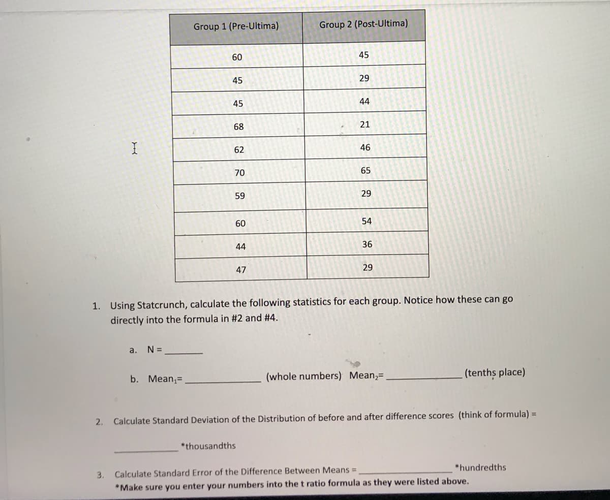 2.
I
3.
a.
N =
Group 1 (Pre-Ultima)
b. Mean₁.
60
45
45
68
62
70
59
60
44
47
Group 2 (Post-Ultima)
*thousandths
45
29
44
21
46
1. Using Statcrunch, calculate the following statistics for each group. Notice how these can go
directly into the formula in #2 and #4.
65
29
54
36
29
(whole numbers) Mean₂=
(tenths place)
Calculate Standard Deviation of the Distribution of before and after difference scores (think of formula) =
*hundredths
Calculate Standard Error of the Difference Between Means =
*Make sure you enter your numbers into the t ratio formula as they were listed above.