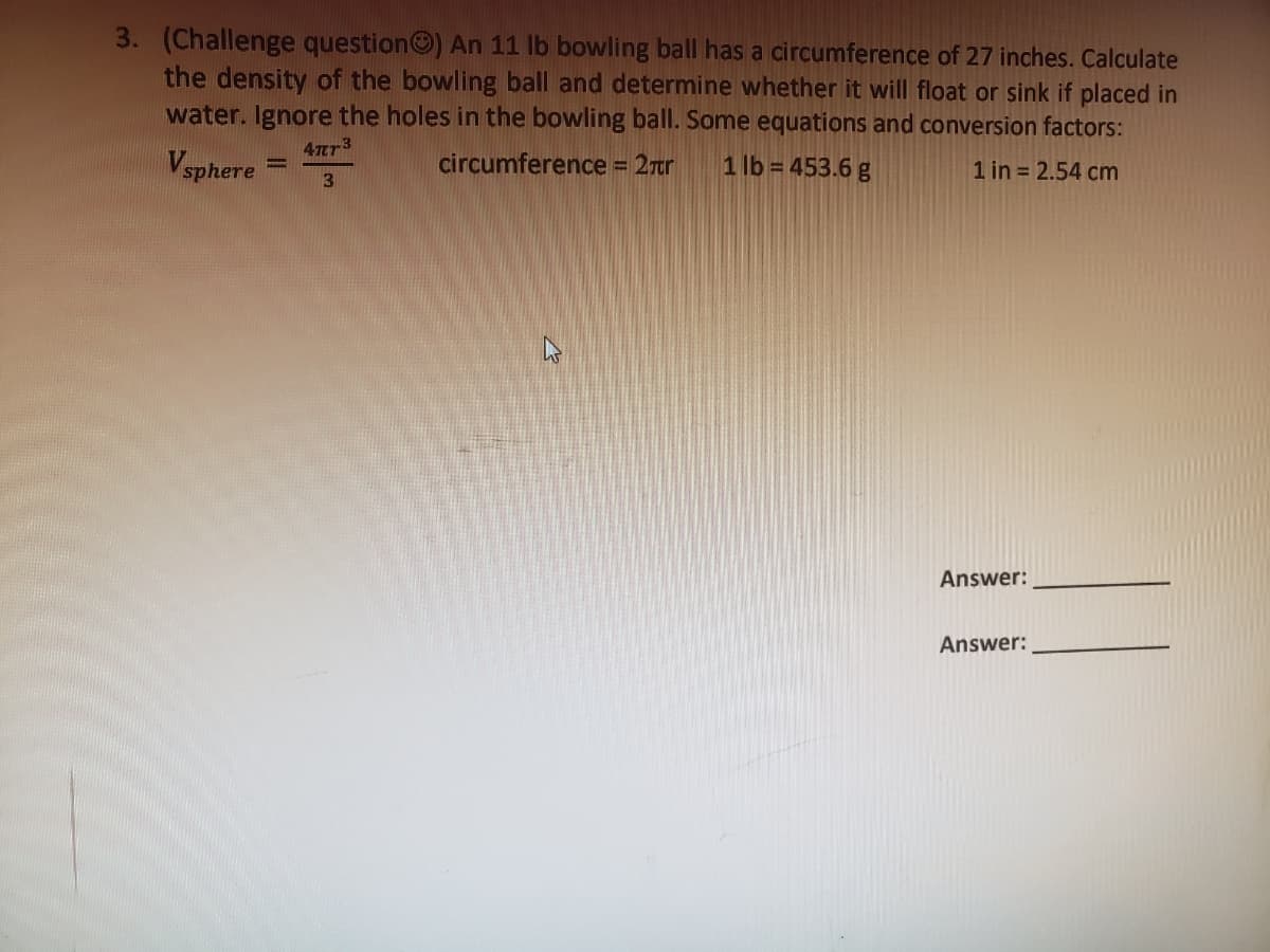 3. (Challenge question) An 11 lb bowling ball has a circumference of 27 inches. Calculate
the density of the bowling ball and determine whether it will float or sink if placed in
water. Ignore the holes in the bowling ball. Some equations and conversion factors:
47T73
Vsphere
circumference = 2ror
1 lb = 453.6 g
1 in 2.54 cm
