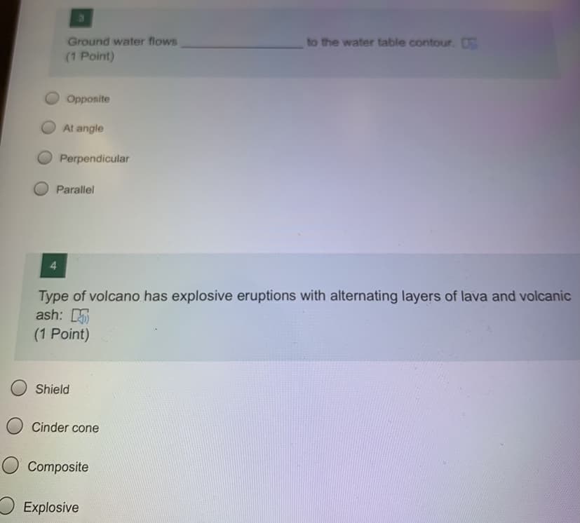 Ground water flows
to the water table contour. O
(1 Point)
Opposite
At angle
Perpendicular
Parallel
Type of volcano has explosive eruptions with alternating layers of lava and volcanic
ash:
(1 Point)
Shield
Cinder cone
O Composite
O Explosive
