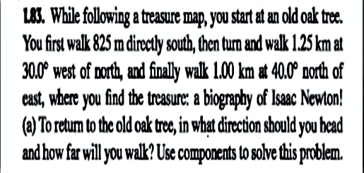 L83. While following a treasure map, you start at an old oak tree.
You first walk 825 m directly south, then turn and walk 1.25 km at
30.0° west of north, and finally walk 1.00 km at 40.0° north of
cast, where you find the treasure: a biography of Isaac Newton!
(a) To retum to the old oak trec, in what direction should you head
and how far will you walk? Use components to solve this problem.
