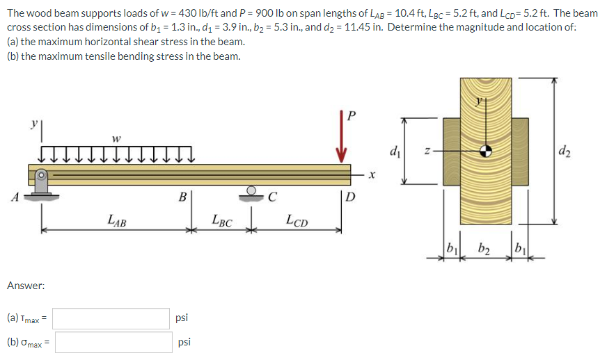 The wood beam supports loads of w = 430 lb/ft and P = 900 Ib on span lengths of LAB = 10.4 ft, Lgc = 5.2 ft, and Lco= 5.2 ft. The beam
cross section has dimensions of b, = 1.3 in., dz = 3.9 in., b2 = 5.3 in., and d2 = 11.45 in. Determine the magnitude and location of:
(a) the maximum horizontal shear stress in the beam.
(b) the maximum tensile bending stress in the beam.
P
di
d2
B
LAB
Lục
LBC
LCD
b
b2
Answer:
(а) Тmax
psi
(b) Omax
psi
