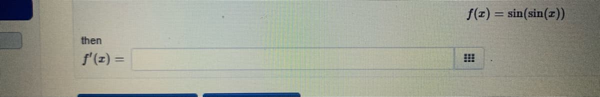The image contains a mathematical expression and a question. It reads:

-----

Given the function \( f(x) = \sin(\sin(x)) \)

then

\[ f'(x) = \]

(There is an empty box to the right of this equation where the answer should be entered.)

-----

There is no graph or diagram associated with the image, only textual content.

This question involves finding the derivative of a function that is composed of another function (nested function), which requires the use of the Chain Rule in calculus. The Chain Rule states that the derivative of \( f(g(x)) \) is \( f'(g(x)) \cdot g'(x) \).
