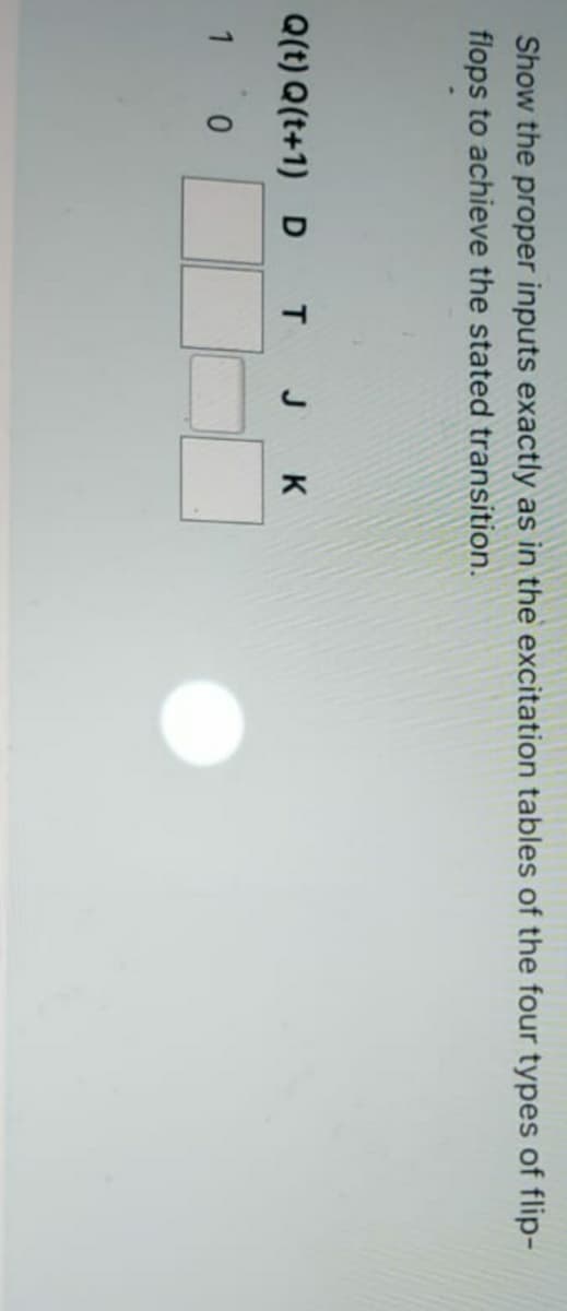 Show the proper inputs exactly as in the excitation tables of the four types of flip-
flops to achieve the stated transition.
Q(t) Q(t+1) D T J K
1 0
