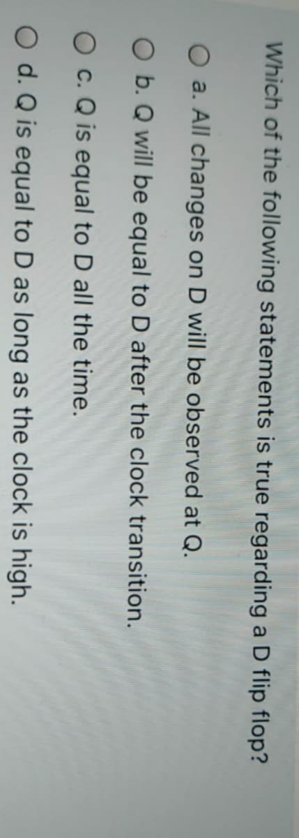 Which of the following statements is true regarding a D flip flop?
O a. All changes on D will be observed at Q.
O b. Q will be equal to D after the clock transition.
O c. Q is equal to D all the time.
O d. Q is equal to D as long as the clock is high.
