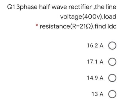 Q13phase half wave rectifier ,the line
voltage(400v).load
resistance(R=21Q).find Idc
16.2 A
17.1 A
14.9 A O
13 A
