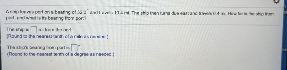 A ship leaves port on a bearing of 32.0° and travels 10.4 mi. The ship then turns due east and travels 6.4 mi. How far is the ship from
port, and what is its bearing from
PM
port?
The ship is
mi from the port.
(Round to the nearest tenth of a mile as needed.)
The ship's bearing from port is .
(Round to the nearest tenth of a degree as needed.)
Cx
