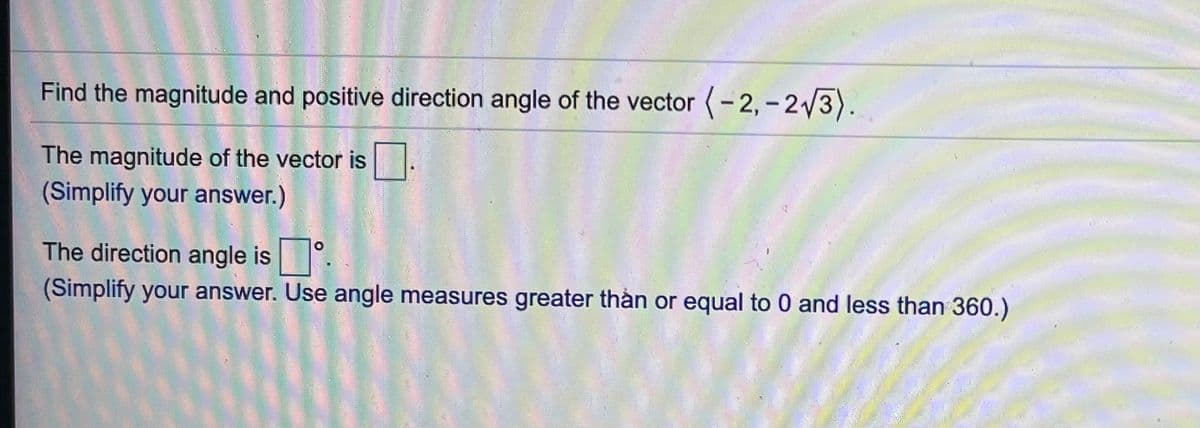 Find the magnitude and positive direction angle of the vector (- 2, - 2/3).
The magnitude of the vector is
(Simplify your answer.)
The direction angle is
(Simplify your answer. Use angle measures greater thản or equal to 0 and less than 360.)
