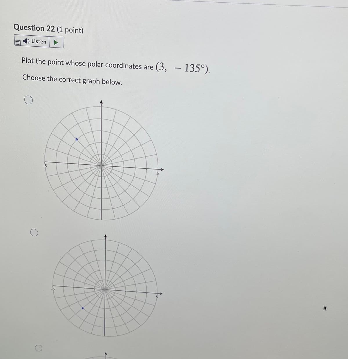 Question 22 (1 point)
Listen
Plot the point whose polar coordinates are (3, - 135°).
Choose the correct graph below.
-5
