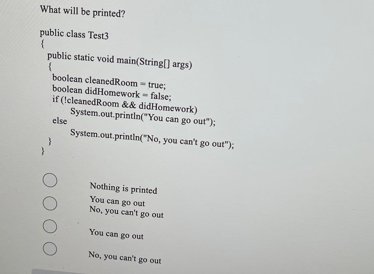 What will be printed?
public class Test3
{
public static void main(String[] args)
boolean cleanedRoom = true;
boolean didHomework = false;
if (!cleanedRoom && didHomework)
System.out.println("You can go out");
else
System.out.println("No, you can't go out");
Nothing is printed
You can go out
No, you can't go out
You can go out
No, you can't go out
