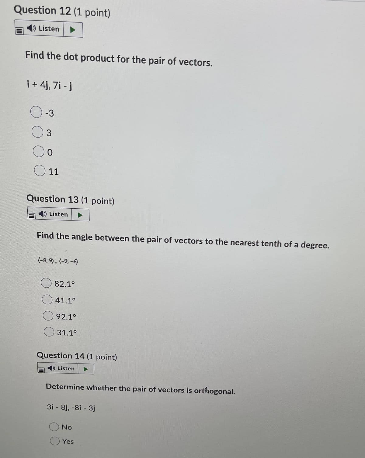 Question 12 (1 point)
Listen
Find the dot product for the pair of vectors.
i + 4j, 7i - j
O -3
3.
O 11
Question 13 (1 point)
4) Listen
Find the angle between the pair of vectors to the nearest tenth of a degree.
(-8, 9), (-9, -6)
82.1°
41.1°
92.1°
31.1°
Question 14 (1 point)
) Listen
Determine whether the pair of vectors is orthogonal.
3i - 8j, -8i - 3j
No
Yes
