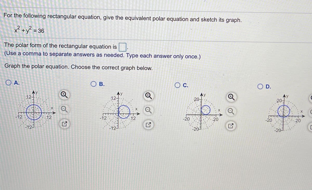 For the following rectangular equation, give the equivalent polar equation and sketch its graph.
x? +y? =
= 36
The polar form of the rectangular equation is:
(Use a comma to separate answers as needed. Type each answer only once.)
Graph the polar equation. Choose the correct graph below.
O A.
Ов.
O D.
Ay
12-
AY
20-
12-
20-
-12
12
-12
12
-20
20
-20
20
-12-
-12-
-20
