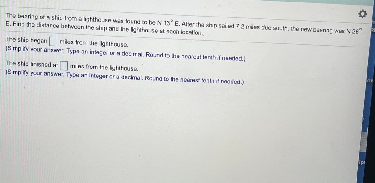 The bearing of a ship from a lighthouse was found to be N 13° E. After the ship sailed 7.2 miles due south, the new bearing was N 26°
E. Find the distance between the ship and the lighthouse at each location.
The ship began miles from the lighthouse.
(Simplify your answer. Type an integer or a decimal. Round to the nearest tenth if needed.)
The ship finished at miles from the lighthouse.
CX
(Simplify your answer. Type an integer or a decimal. Round to the nearest tenth if needed.)
ipt
