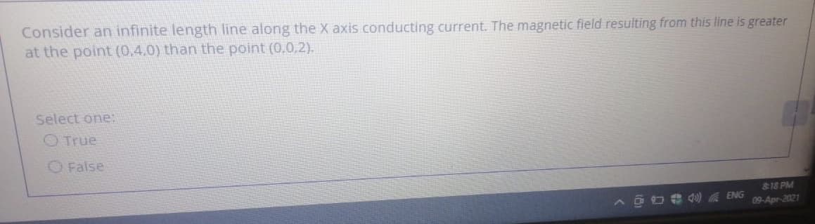 Consider an infinite length line along the X axis conducting current. The magnetic field resulting from this line is greater
at the point (0,4.0) than the point (0,0,2).
Select one:
O True
O False
818 PM
O O * d) ENG
09-Apr-2021
