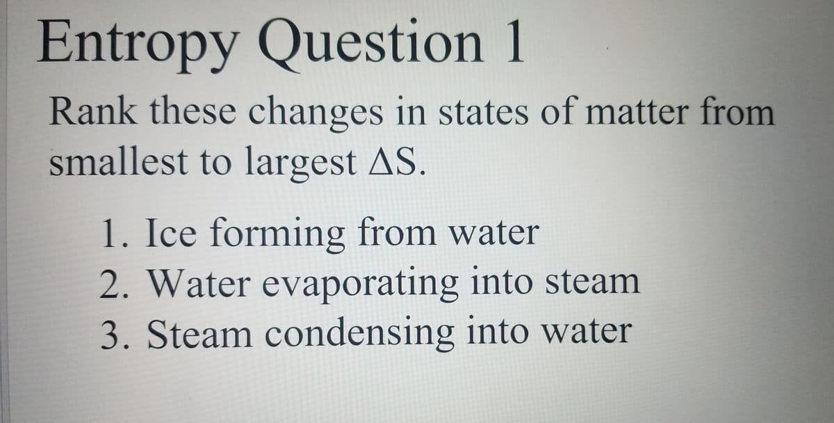 Entropy Question 1
Rank these changes in states of matter from
smallest to largest AS.
1. Ice forming from water
2. Water evaporating into steam
3. Steam condensing into water
