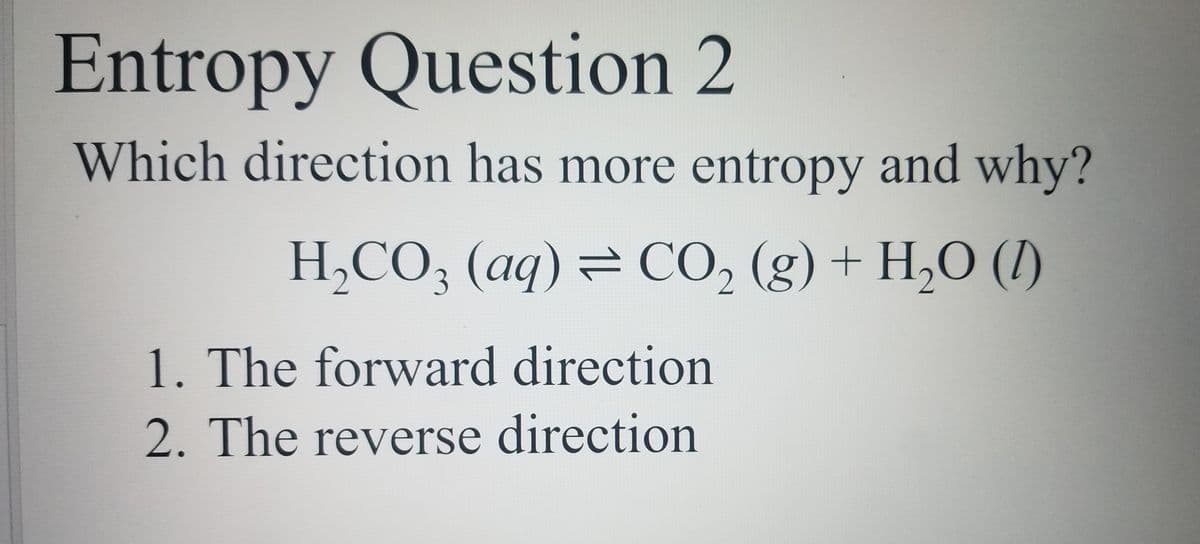 Entropy Question 2
Which direction has more entropy and why?
H,CO3 (aq)= CO, (g) + H,O (1)
1. The forward direction
2. The reverse direction
