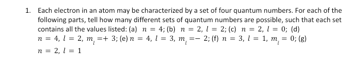 the
1. Each electron in an atom may be characterized by a set of four quantum numbers. For each of
following parts, tell how many different sets of quantum numbers are possible, such that each set
contains all the values listed: (a) n = 4; (b) n = 2, 1 = 2; (c) n = 2, 1 = 0; (d)
n = 4, 1 = 2, m₁ =+ 3; (e) n = 4, 1 = 3, m₁ = - 2; (f) n = 3, l = 1, m₁ =
= 0; (g)
n = 2, 1 = 1
m. =-