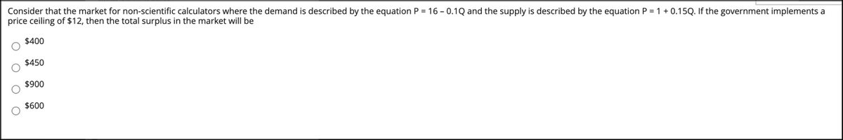 Consider that the market for non-scientific calculators where the demand is described by the equation P = 16 - 0.1Q and the supply is described by the equation P = 1 + 0.15Q. If the government implements a
price ceiling of $12, then the total surplus in the market will be
$400
$450
$900
$600
O O O O
