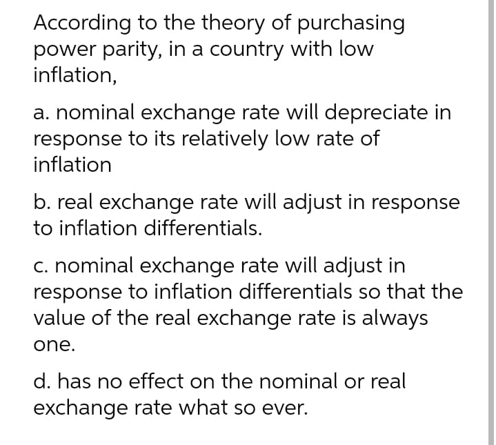 According to the theory of purchasing
power parity, in a country with low
inflation,
a. nominal exchange rate will depreciate in
response to its relatively low rate of
inflation
b. real exchange rate will adjust in response
to inflation differentials.
c. nominal exchange rate will adjust in
response to inflation differentials so that the
value of the real exchange rate is always
one.
d. has no effect on the nominal or real
exchange rate what so ever.
