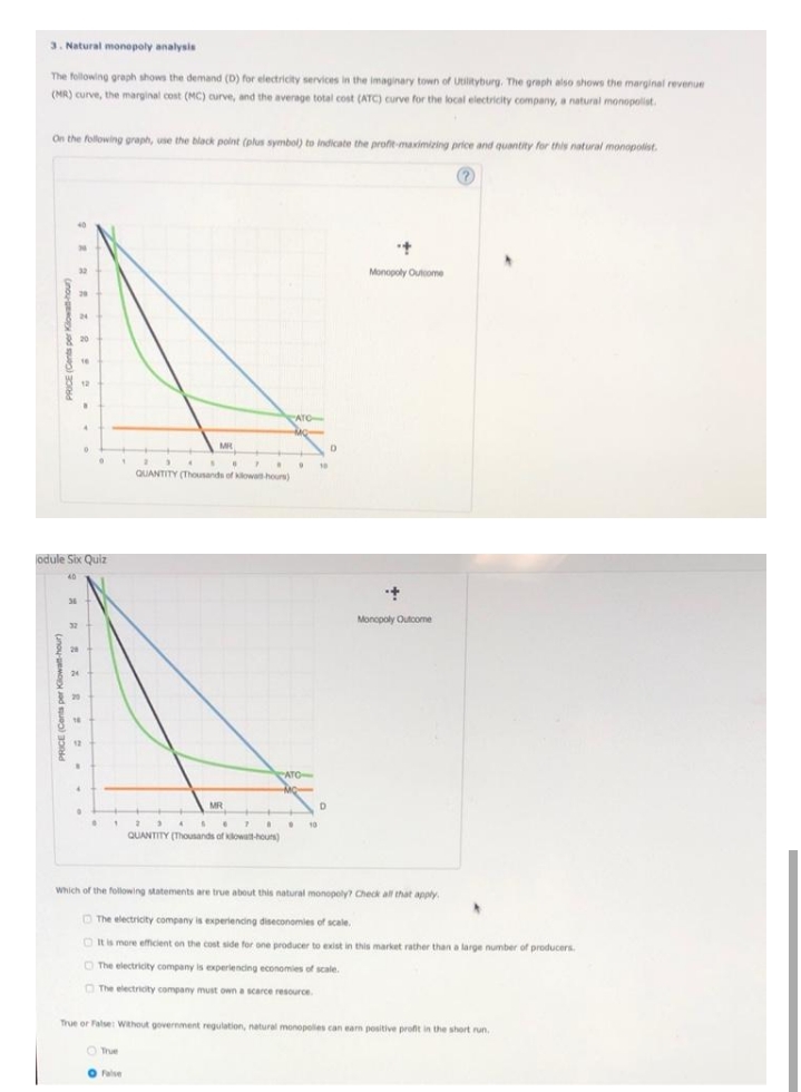 3. Natural monopoly analysis
The following graph shows the demand (D) for electricity services in the imaginary town of Utilityburg. The graph also shows the marginal revenue
(MR) curve, the marginal cost (MC) curve, and the average total cost (ATC) curve for the local electricity company, a natural monopolist.
On the following graph, use the black polnt (plus symbol) to indicate the profit-maximizing price and quantity for this natural monopolist.
Monopoly Outome
24
20
16
12
ATO
10
QUANTITY (Thounands of kowa hours)
odule Six Quiz
40
Monopoly Outcome
32
28
24
ATO
MR
4 S.
10
QUANTITY (Thousands of klowatt-hours)
Which of the following statements are true about this natural monopoly? Check all that apply
O The electricity company is experiencing diseconomies of scale.
O It is more efficient on the cost side for one producer to exist in this market rather than a large number of producers.
O The electrricity company is experiencing economies of scale.
O The electricity company must own a scarce resource
True or False: Without government regulation, natural monopoles can earn positive profit in the short run.
O True
O False
