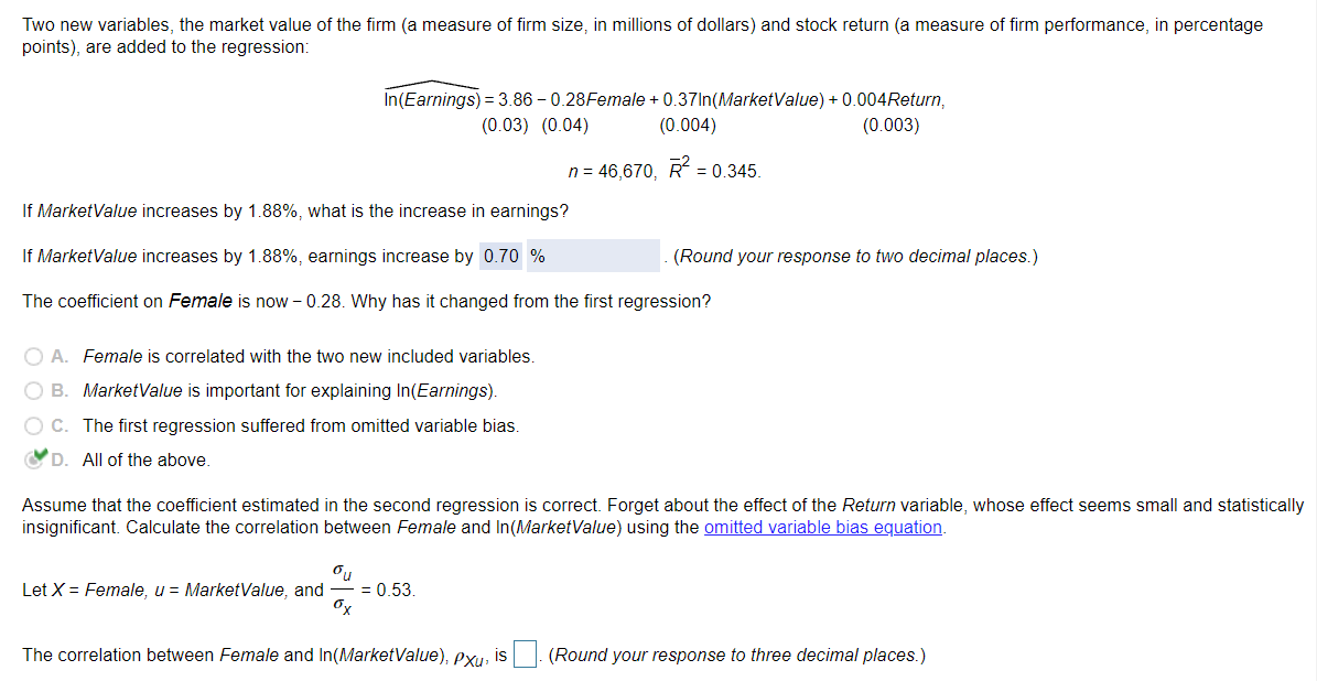 Two new variables, the market value of the firm (a measure of firm size, in millions of dollars) and stock return (a measure of firm performance, in percentage
points), are added to the regression:
In(Earnings) = 3.86 – 0.28Female + 0.37In(MarketValue) + 0.004Return,
(0.03) (0.04)
(0.004)
(0.003)
n = 46,670, R = 0.345.
If MarketValue increases by 1.88%, what is the increase in earnings?
If MarketValue increases by 1.88%, earnings increase by 0.70 %
(Round your response to two decimal places.)
The coefficient on Female is now – 0.28. Why has it changed from the first regression?
O A. Female is correlated with the two new included variables.
O B. MarketValue is important for explaining In(Earnings).
O C. The first regression suffered from omitted variable bias.
OD. All of the above.
Assume that the coefficient estimated in the second regression is correct. Forget about the effect of the Return variable, whose effect seems small and statistically
insignificant. Calculate the correlation between Female and In(MarketValue) using the omitted variable bias equation.
Let X = Female, u = MarketValue, and
= 0.53
Ox
The correlation between Female and In(MarketValue), exu, is. (Round your response to three decimal places.)
