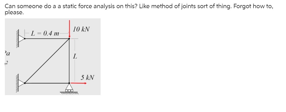 Can someone do a a static force analysis on this? Like method of joints sort of thing. Forgot how to,
please.
10 kN
L = 0.4 m
'a
12
5 kN
