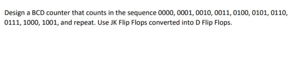 Design a BCD counter that counts in the sequence 0000, 0001, 0010, 0011, 0100, 0101, 0110,
0111, 1000, 1001, and repeat. Use JK Flip Flops converted into D Flip Flops.
