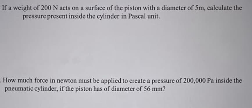 If a weight of 200 N acts on a surface of the piston with a diameter of 5m, calculate the
pressure present inside the cylinder in Pascal unit.
How much force in newton must be applied to create a pressure of 200,000 Pa inside the
pneumatic cylinder, if the piston has of diameter of 56 mm?
