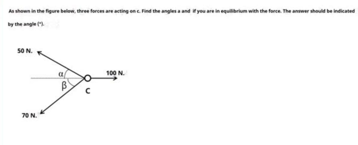 As shown in the figure beiow, three forces are acting on c. Find the angles a and if you are in equilibrium with the force. The answer should be indicated
by the angle (").
50 N.
a
100 N.
70 N.
