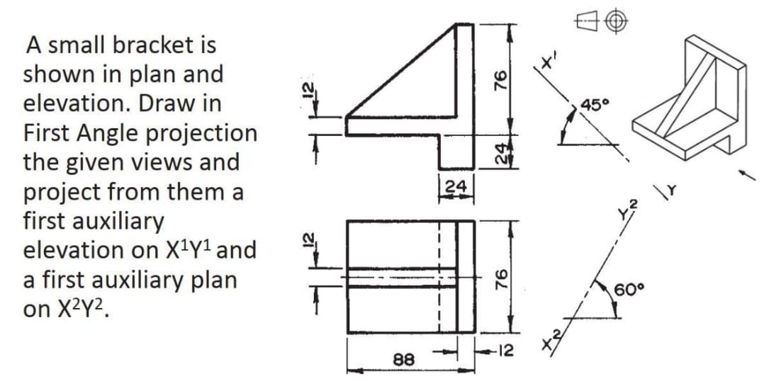 A small bracket is
shown in plan and
elevation. Draw in
45°
First Angle projection
the given views and
project from them a
first auxiliary
elevation on X1Y1 and
24
a first auxiliary plan
on X2Y2.
60°
12
88
