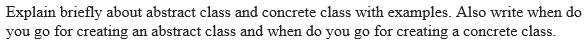 Explain briefly about abstract class and concrete class with examples. Also write when do
you go for creating an abstract class and when do you go for creating a concrete class.
