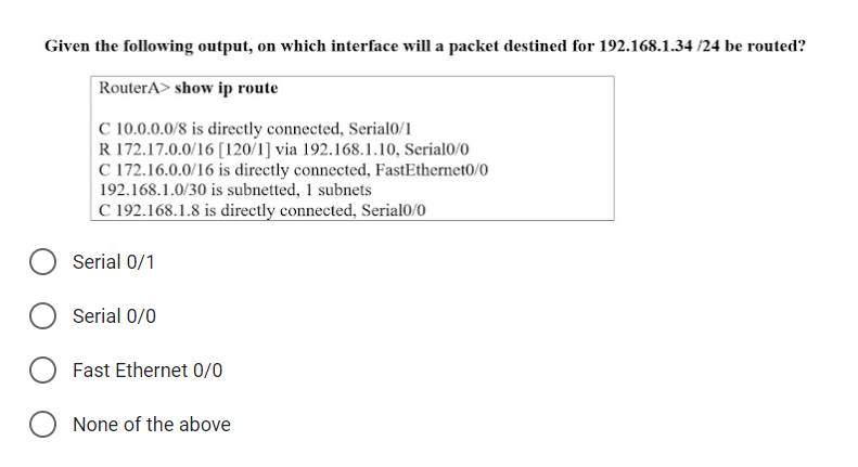 Given the following output, on which interface will a packet destined for 192.168.1.34 /24 be routed?
RouterA> show ip route
C 10.0.0.0/8 is directly connected, Serial0/1
R 172.17.0.0/16 [120/1] via 192.168.1.10, Serial0/0
C 172.16.0.0/16 is directly connected, FastEthernet0/0
192.168.1.0/30 is subnetted, 1 subnets
C 192.168.1.8 is directly connected, Serial0/0
Serial 0/1
Serial 0/0
Fast Ethernet 0/0
None of the above
