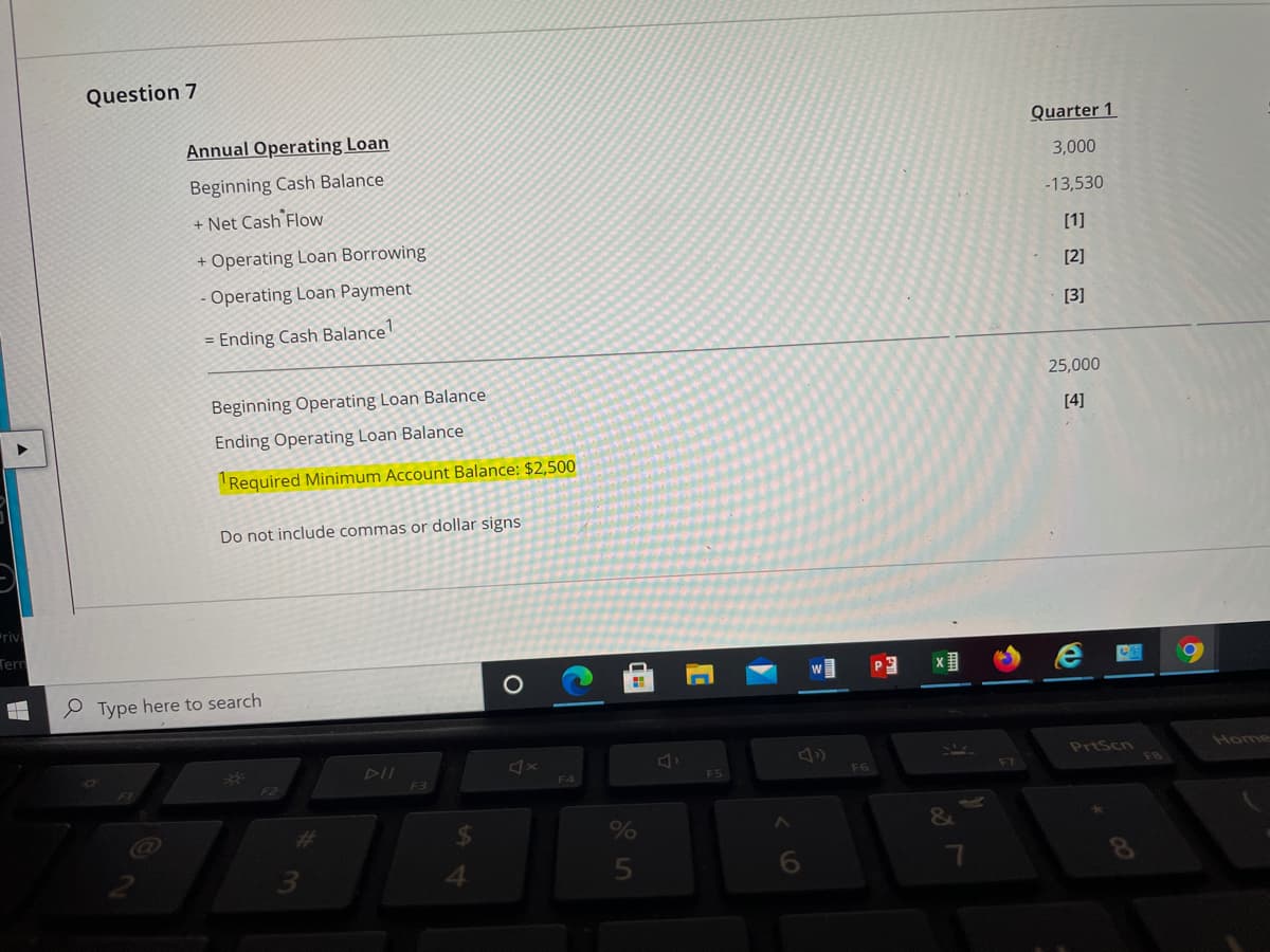 Question 7
Annual Operating Loan
Quarter 1
3,000
Beginning Cash Balance
+ Net Cash Flow
-13,530
+ Operating Loan Borrowing
[1]
[2]
Operating Loan Payment
[3]
= Ending Cash Balance
25,000
Beginning Operating Loan Balance
[4]
Ending Operating Loan Balance
Required Minimum Account Balance: $2,500
Do not include commas or dollar signs
riv
Tern
Type here to search
DII
PrtScn
Home
F3
F5
F6
F7
F4
