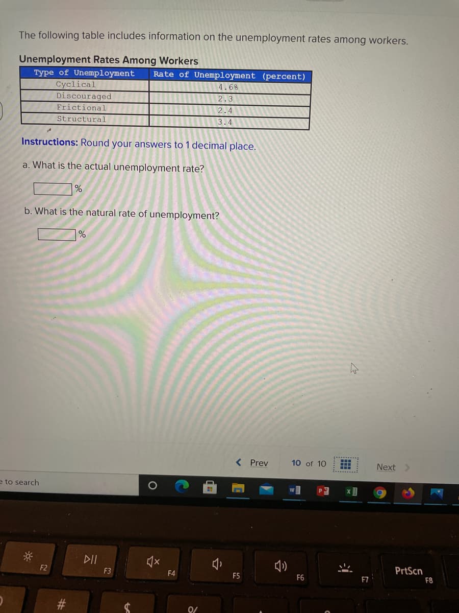 The following table includes information on the unemployment rates among workers.
Unemployment Rates Among Workers
Type of Unemployment
Rate of Unemployment (percent)
Cyclical
Discouraged
4.6%
2.3
Frictional
2.4
Structural
3.4
Instructions: Round your answers to 1 decimal place.
a. What is the actual unemployment rate?
b. What is the natural rate of unemployment?
Prev
10 of 10
Next
e to search
DII
F2
F3
PrtScn
F4
F6
F7
F8
