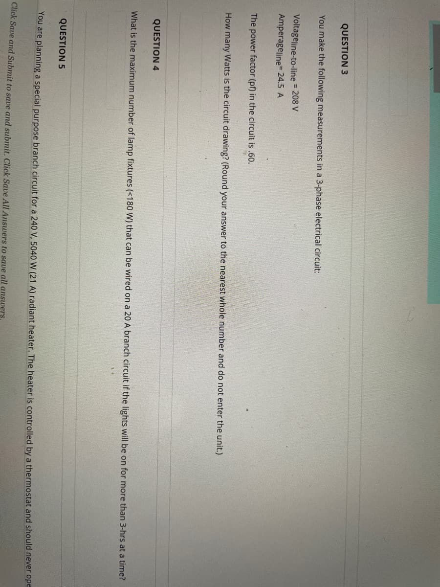 QUESTION 3
You make the following measurements in a 3-phase electrical circuit:
Voltageline-to-line = 208 V
Amperageline= 24.5 A
The power factor (pf) in the circuit is .60.
How many Watts is the circuit drawing? (Round your answer to the nearest whole number and do not enter the unit.)
QUESTION 4
What is the maximum number of lamp fixtures (<180 W) that can be wired on a 20 A branch circuit if the lights will be on for more than 3-hrs at a time?
QUESTION 5
You are planning a special purpose branch circuit for a 240 V, 5040 W (21 A) radiant heater. The heater is controlled by a thermostat and should never ope
Click Save and Submit to save and submit, Click Save All Answers to save all answers.
