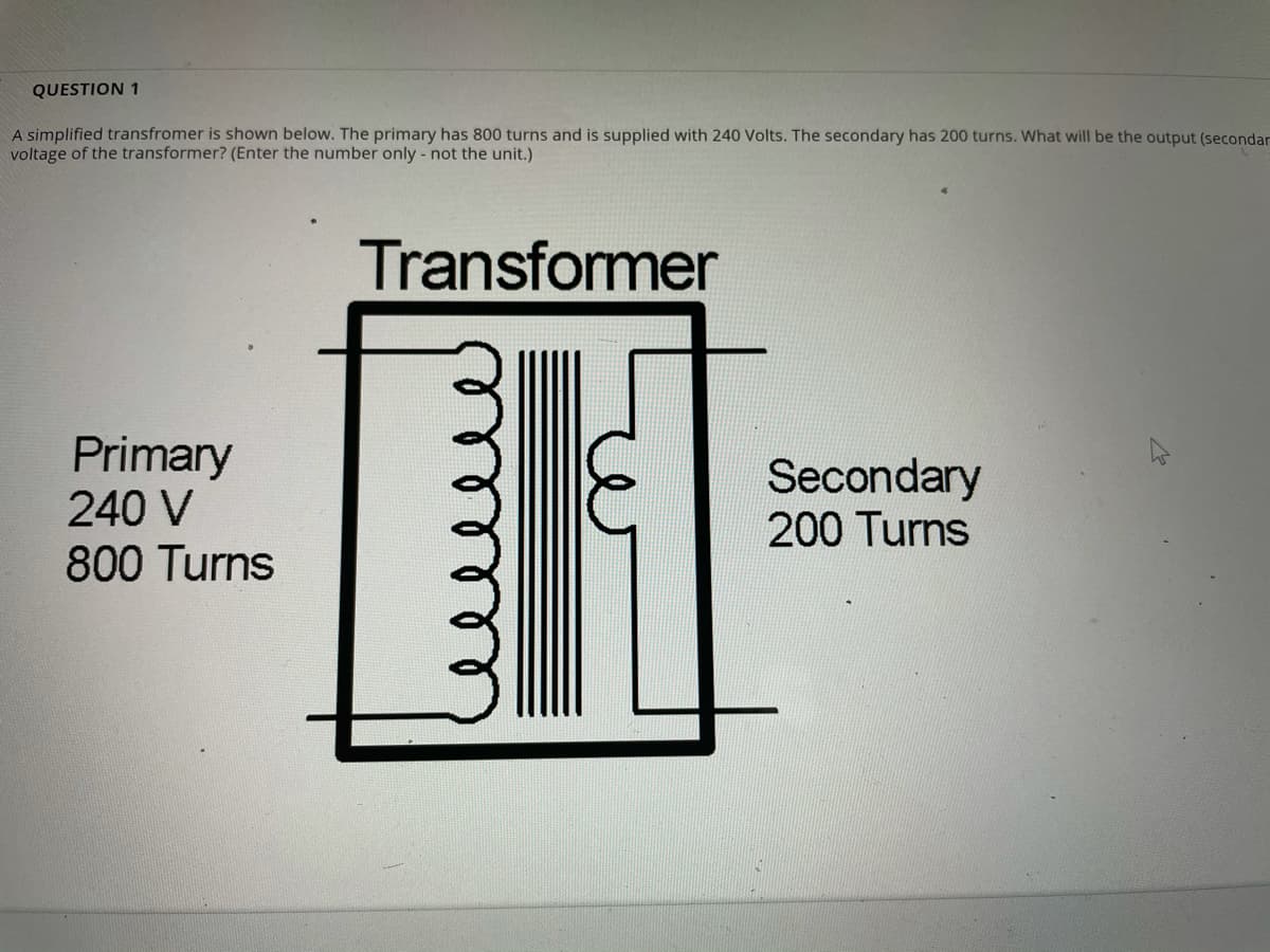 QUESTION 1
A simplified transfromer is shown below. The primary has 800 turns and is supplied with 240 Volts. The secondary has 200 turns. What will be the output (secondar
voltage of the transformer? (Enter the number only - not the unit.)
Transformer
Primary
240 V
800 Turns
Secondary
200 Turns
