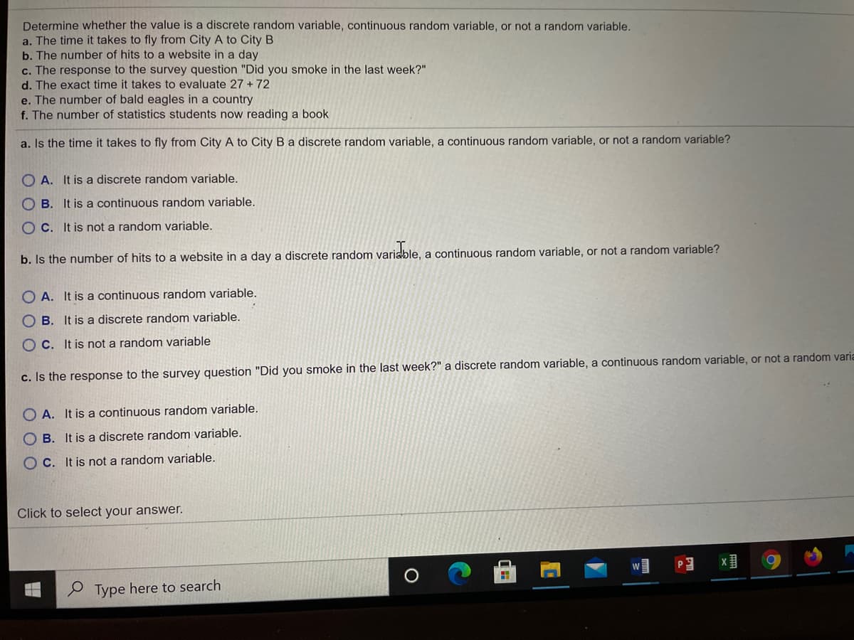 Determine whether the value is a discrete random variable, continuous random variable, or not a random variable.
a. The time it takes to fly from City A to City B
b. The number of hits to a website in a day
c. The response to the survey question "Did you smoke in the last week?"
d. The exact time it takes to evaluate 27 + 72
e. The number of bald eagles in a country
f. The number of statistics students now reading a book
a. Is the time it takes to fly from City A to City B a discrete random variable, a continuous random variable, or not a random variable?
O A. It is a discrete random variable.
O B. It is a continuous random variable.
O C. It is not a random variable.
b. Is the number of hits to a website in a day a discrete random variable, a continuous random variable, or not a random variable?
O A. It is a continuous random variable.
O B. It is a discrete random variable.
O C. It is not a random variable
c. Is the response to the survey question "Did you smoke in the last week?" a discrete random variable, a continuous random variable, or not a random varia
O A. It is a continuous random variable.
O B. It is a discrete random variable.
O C. It is not a random variable.
Click to select your answer.
Type here to search
