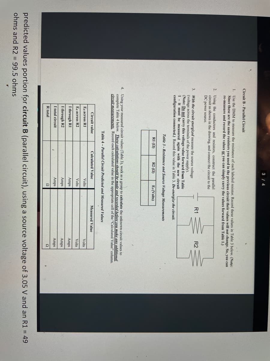 3 4
Circuit B - Parallel Circuit
1. Use the DMM to measure the resistance of each labeled resistor. Record these values in Table 3 below, (Note:
Since these are the same resistors you used in the previous eircuit their values will not change. So, you can
re-measure and record the values or you can simply carry the values forward from Table 1.)
2. Using the conductors and resistors, construct the parallel
circuit as shown in the drawing, and connect the circuit to the
DC power source.
R1
R2
3.
With the circuit energized measure the source voltage
(voltage across the terminals of the power supply).
(Note: Do not carry this voltage value forward frem Table
1- it must be measured again with the new circuit
configuration connected.) Record this value in Table 3. De-energize the circuit.
Table 3 - Resistance and Source Voltage Measurements
RI (2)
R2 (2)
Es (Volts)
4. Using your measured circuit values (Table 3), work as a group to calculate the unknown circuit values to
complete Table 4 below. These calculations should be made and recorded hefore you make any additional
circuit measurements, Record cach calculated value in the appropriate cell of the "Calculated Value" column.
Table 4 - Parallel Circuit Predicted and Measured Values
Circuit value
Calculated Value
Measured Value
Ea across R1
Volts
Volts
Ea across R2
Volts
Volts
I through RI
Amps
Amps
I through R2
Amps
Amps
I total circuit
Amps
Amps
R total
Ω
predicted values portion for circuit B (parallel circuit), using a source voltage of 3.05 V and an R1 = 49
ohms and R2 = 99.5 ohms
