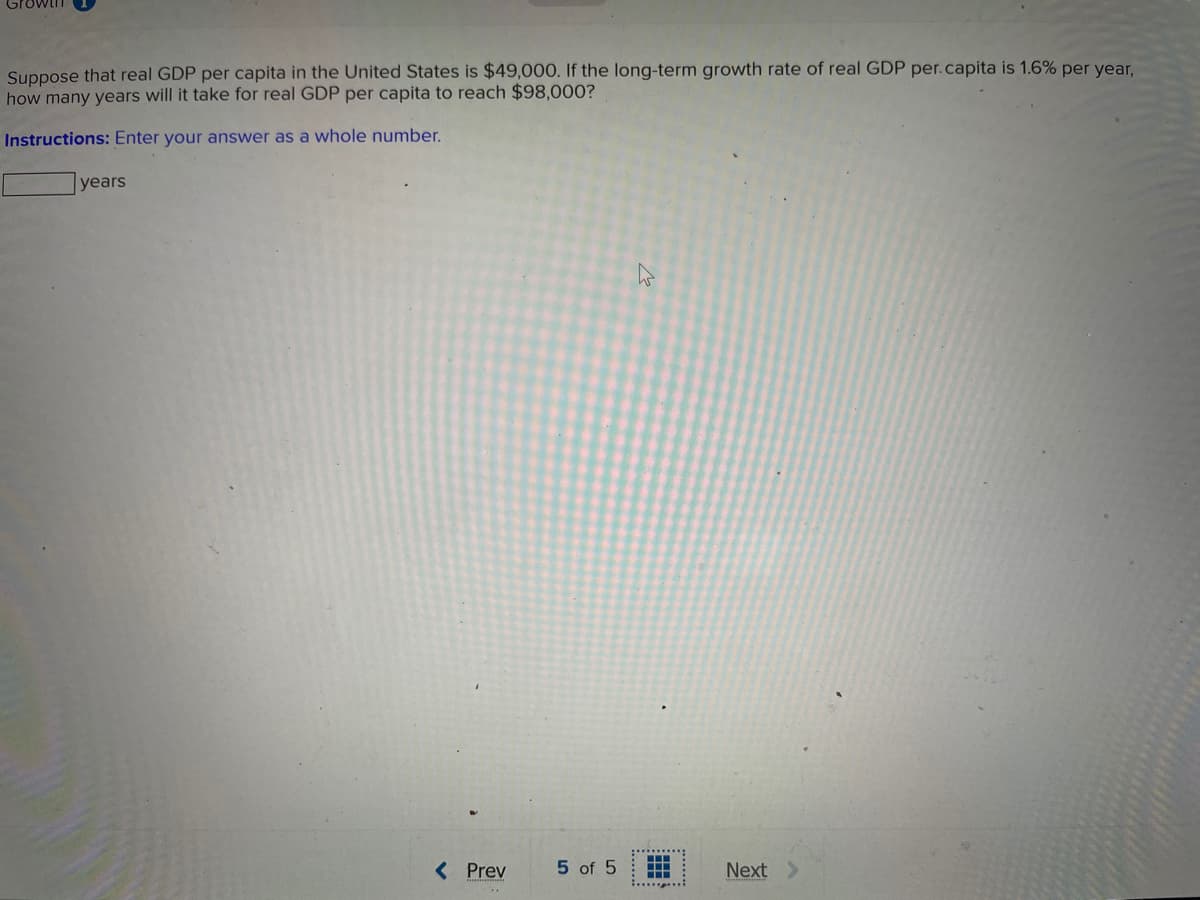 Suppose that real GDP per capita in the United States is $49,000. If the long-term growth rate of real GDP per.capita is 1.6% per year,
how many years will it take for real GDP per capita to reach $98,000?
Instructions: Enter your answer as a whole number.
years
( Prev
5 of 5
Next
