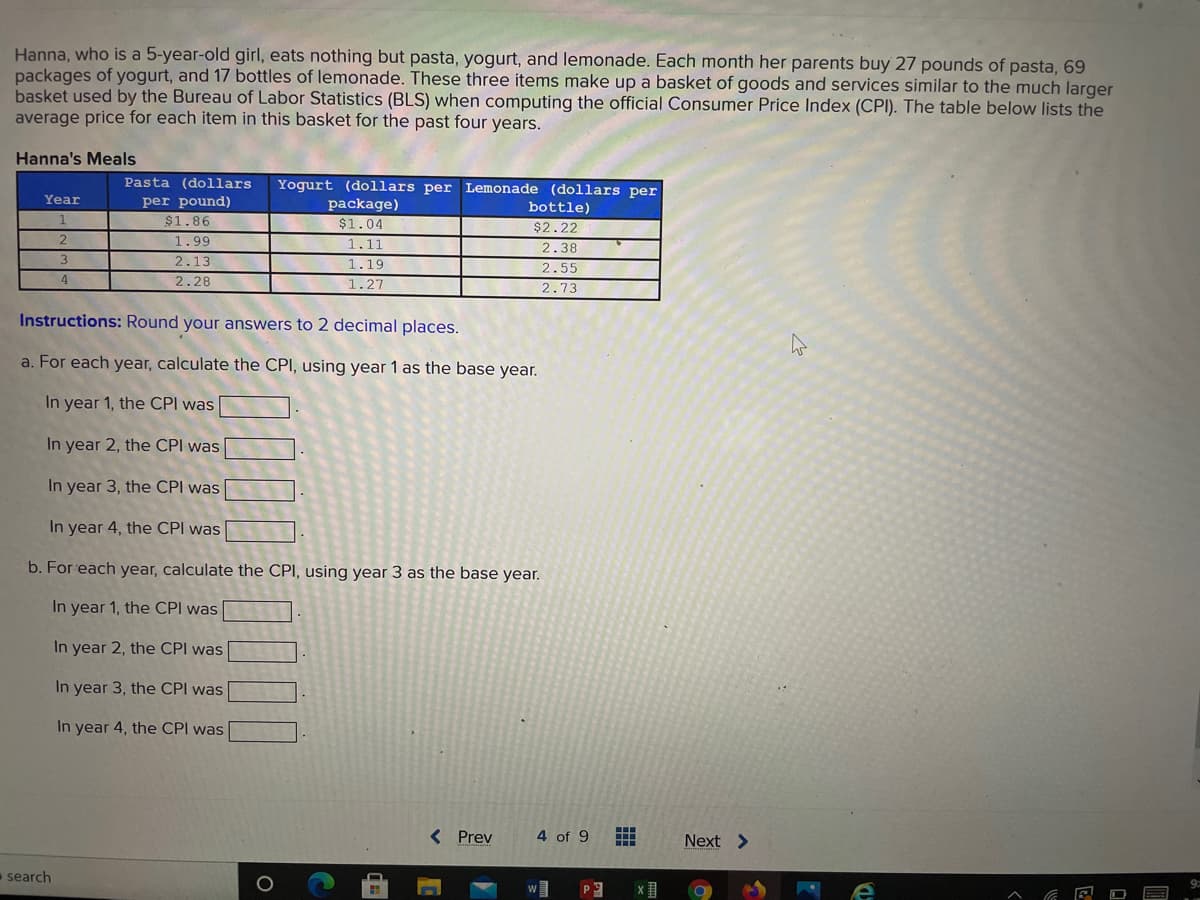 Hanna, who is a 5-year-old girl, eats nothing but pasta, yogurt, and lemonade. Each month her parents buy 27 pounds of pasta, 69
packages of yogurt, and 17 bottles of lemonade. These three items make up a basket of goods and services similar to the much larger
basket used by the Bureau of Labor Statistics (BLS) when computing the official Consumer Price Index (CPI). The table below lists the
average price for each item in this basket for the past four years.
Hanna's Meals
Pasta (dollars
Yogurt (dollars per Lemonade (dollars per
Year
per pound)
$1.86
1.99
package)
bottle)
$1.04
$2.22
1.11
2.38
2.13
1.19
2.55
2.73
4
2.28
1.27
Instructions: Round your answers to 2 decimal places.
a. For each year, calculate the CPI, using year 1 as the base year.
In year 1, the CPI was
In year 2, the CPI was
In year 3, the CPI was
In year 4, the CPI was
b. For each year, calculate the CPI, using year 3 as the base year.
In year 1, the CPI was
In year 2, the CPI was
In year 3, the CPI was
In year 4, the CPI was
< Prev
4 of 9
Next >
search
