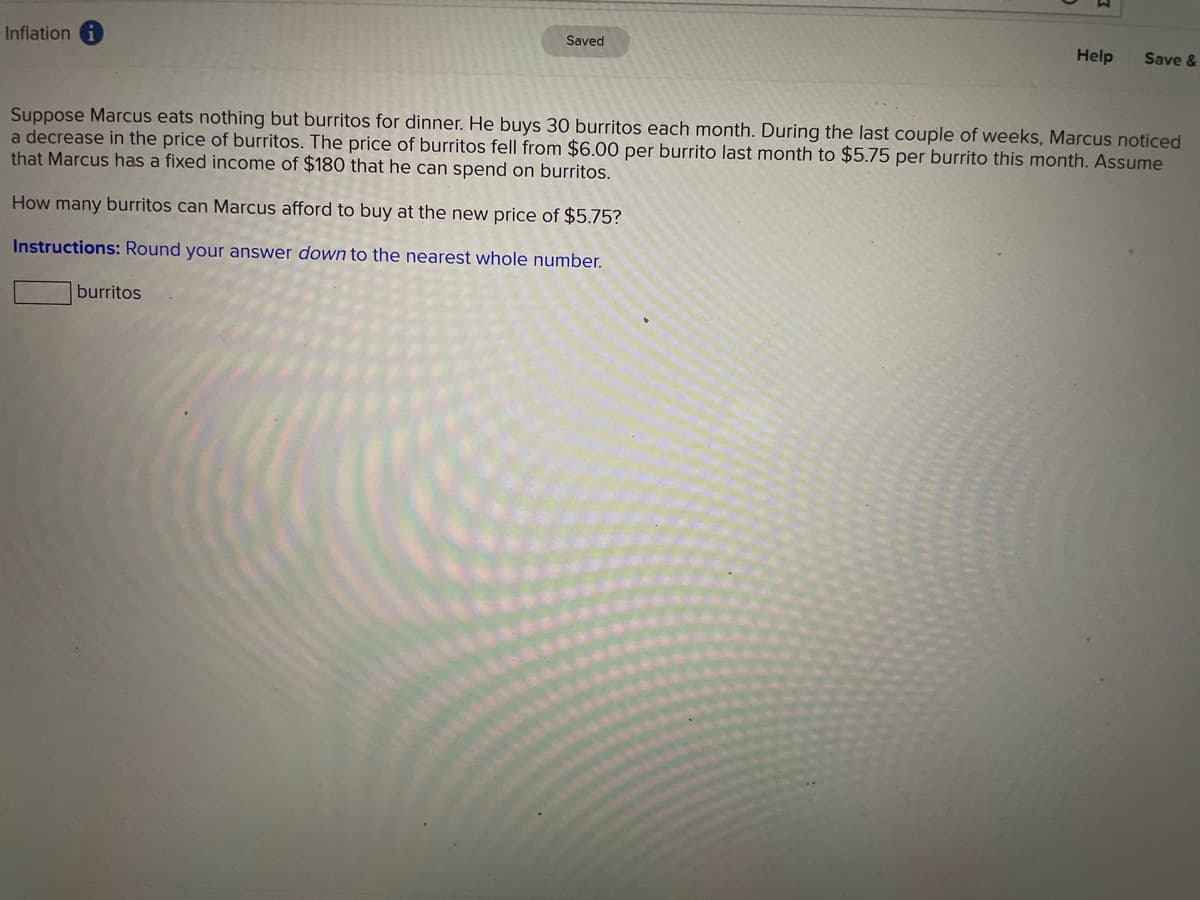 Inflation
Saved
Help
Save &
Suppose Marcus eats nothing but burritos for dinner. He buys 30 burritos each month. During the last couple of weeks, Marcus noticed
a decrease in the price of burritos. The price of burritos fell from $6.00 per burrito last month to $5.75 per burrito this month. Assume
that Marcus has a fixed income of $180 that he can spend on burritos.
How many burritos can Marcus afford to buy at the new price of $5.75?
Instructions: Round your answer down to the nearest whole number.
burritos
