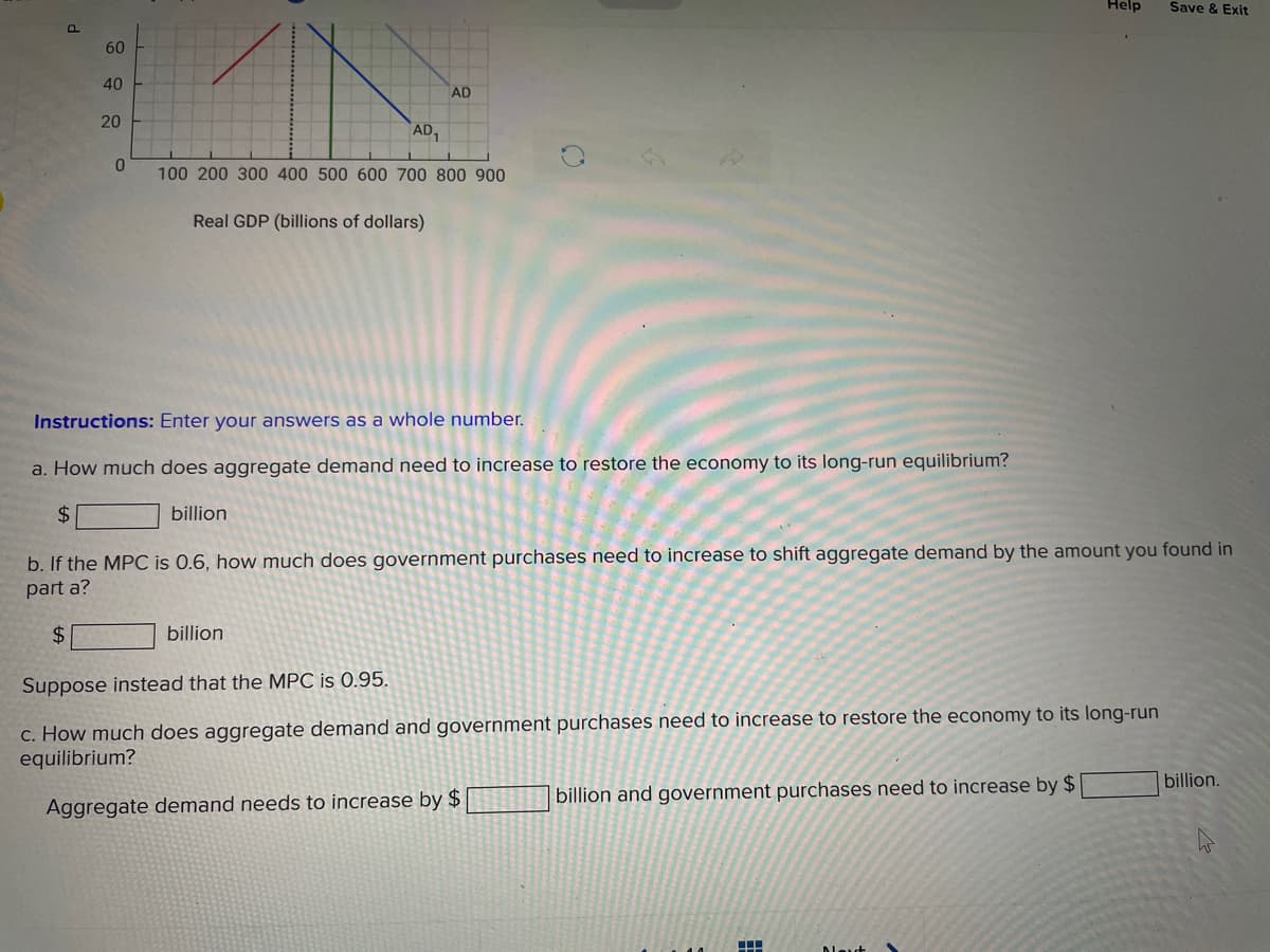 Help
Save & Exit
P.
60
40
AD
20
AD,
100 200 300 400 500 600 700 800 900
Real GDP (billions of dollars)
Instructions: Enter your answers as a whole number.
a. How much does aggregate demand need to increase to restore the economy to its long-run equilibrium?
$4
billion
b. If the MPC is 0.6, how much does government purchases need to increase to shift aggregate demand by the amount you found in
part a?
$4
billion
Suppose instead that the MPC is 0.95.
c. How much does aggregate demand and government purchases need to increase to restore the economy to its long-run
equilibrium?
billion.
billion and government purchases need to increase by $
Aggregate demand needs to increase by $
Dleut
