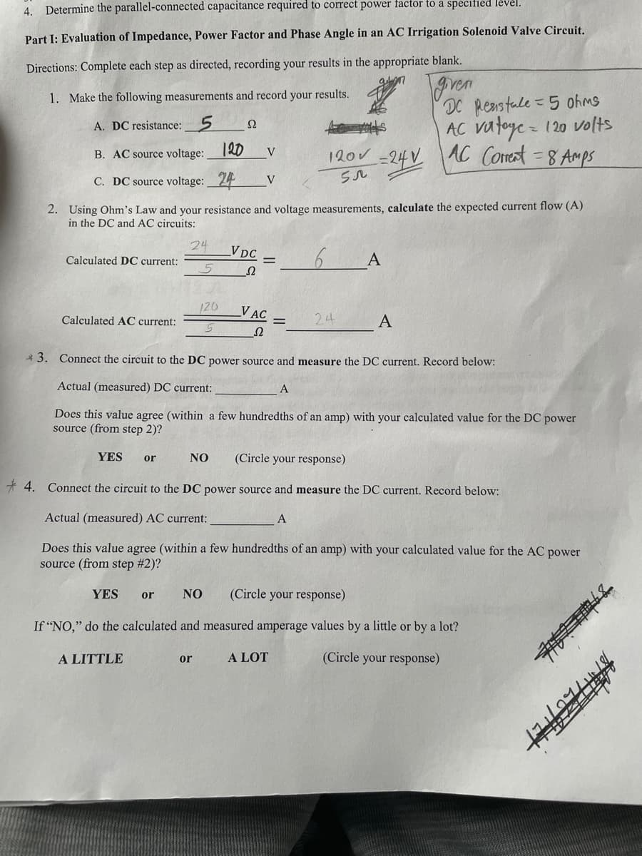 4. Determine the parallel-connected capacitance required to correct power factor to a specified level.
Part I: Evaluation of Impedance, Power Factor and Phase Angle in an AC Irrigation Solenoid Valve Circuit.
Directions: Complete each step as directed, recording your results in the appropriate blank.
ven
DC Reastale=5 0ohms
AC vatoye = 120 volts
AC Comot = 8 Amps
1. Make the following measurements and record your results.
A. DC resistance: 5
B. AC source voltage: 12D
V
120V
=-24V
C. DC source voltage: 24
V
2. Using Ohm's Law and your resistance and voltage measurements, calculate the expected current flow (A)
in the DC and AC circuits:
24
VDc
Calculated DC current:
A
120
_V AC
Calculated AC current:
24
A
* 3. Connect the circuit to the DC power source and measure the DC current. Record below:
Actual (measured) DC current:
A
Does this value agree (within a few hundredths of an amp) with your calculated value for the DC power
source (from step 2)?
YES
NO
(Circle your response)
or
* 4. Connect the circuit to the DC power source and measure the DC current. Record below:
Actual (measured) AC current:
A
Does this value agree (within a few hundredths of an amp) with your calculated value for the AC power
source (from step #2)?
YES
NO
(Circle your response)
or
If "NO," do the calculated and measured amperage values by a little or by a lot?
A LITTLE
A LOT
(Circle your response)
or
典4
