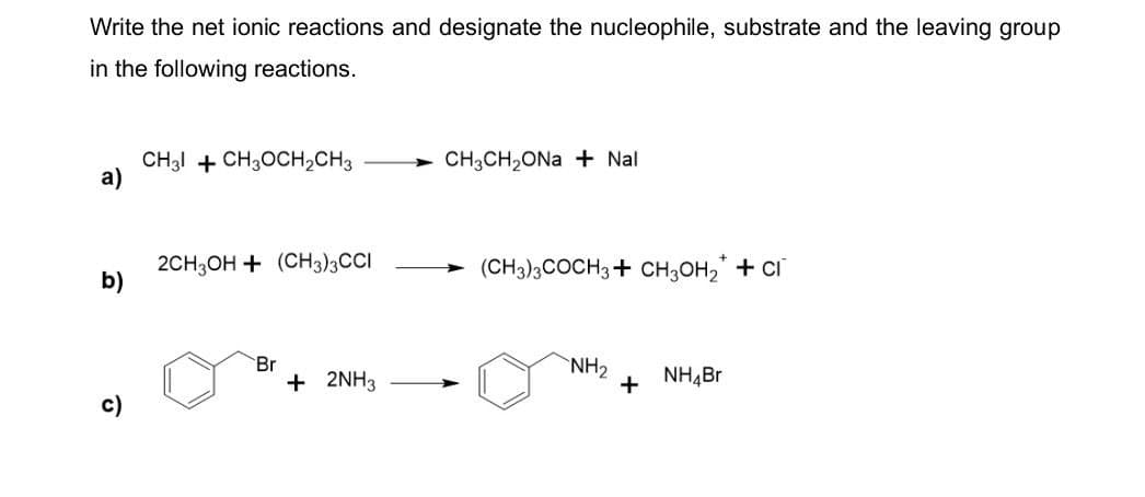 Write the net ionic reactions and designate the nucleophile, substrate and the leaving group
in the following reactions.
CH3 CH3OCH2CH3
CH3CH2ONa + Nal
a)
2CH3OH (CH3)3CCI
b)
(CH3)3 COCH3 CH3OH 2 + CI
Br
+ 2NH3
c)
NH2
+ NH4Br