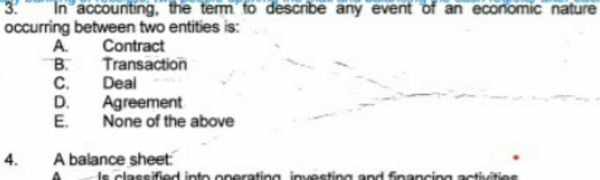 3.
In accounting, the term to describe any event of an economic nature
occurring between two entities is:
4.
Contract
Transaction
A.
B.
C.
Deal
D.
Agreement
E. None of the above
A balance sheet:
classified
operating investing and financin