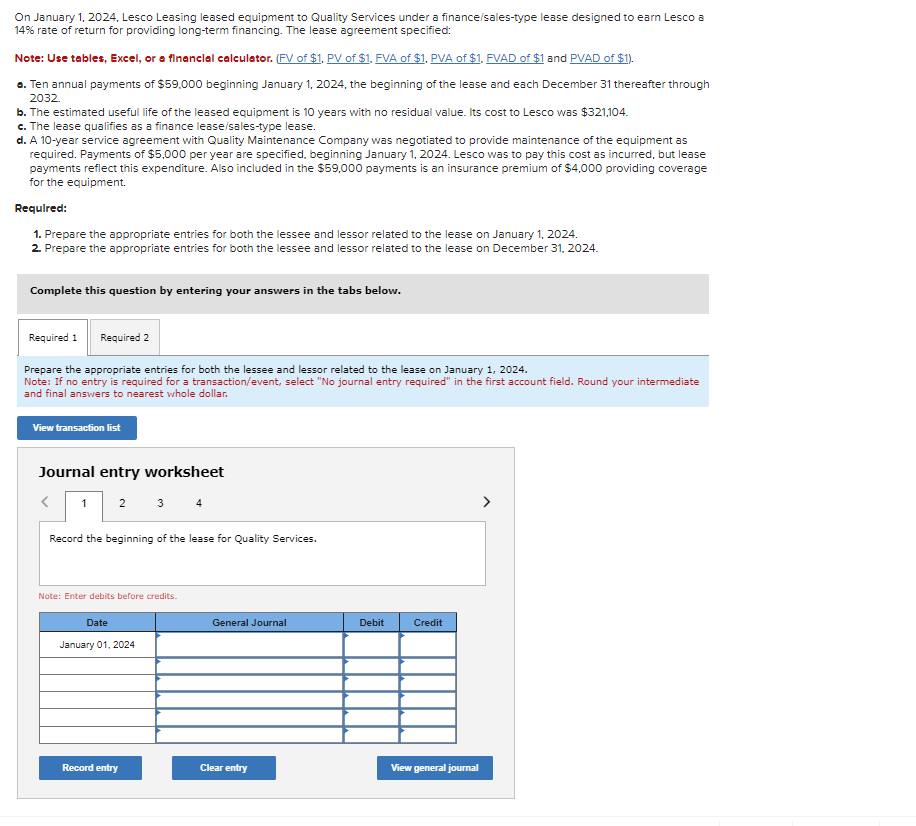 On January 1, 2024, Lesco Leasing leased equipment to Quality Services under a finance/sales-type lease designed to earn Lesco a
14% rate of return for providing long-term financing. The lease agreement specified:
Note: Use tables, Excel, or a financial calculator. (FV of $1, PV of $1. FVA of $1, PVA of $1. FVAD of $1 and PVAD of $1).
a. Ten annual payments of $59,000 beginning January 1, 2024, the beginning of the lease and each December 31 thereafter through
2032.
b. The estimated useful life of the leased equipment is 10 years with no residual value. Its cost to Lesco was $321,104.
c. The lease qualifies as a finance lease/sales-type lease.
d. A 10-year service agreement with Quality Maintenance Company was negotiated to provide maintenance of the equipment as
required. Payments of $5,000 per year are specified, beginning January 1, 2024. Lesco was to pay this cost as incurred, but lease
payments reflect this expenditure. Also included in the $59,000 payments is an insurance premium of $4,000 providing coverage
for the equipment.
Required:
1. Prepare the appropriate entries for both the lessee and lessor related to the lease on January 1, 2024.
2. Prepare the appropriate entries for both the lessee and lessor related to the lease on December 31, 2024.
Complete this question by entering your answers in the tabs below.
Required 1
Required 2
Prepare the appropriate entries for both the lessee and lessor related to the lease on January 1, 2024.
Note: If no entry is required for a transaction/event, select "No journal entry required" in the first account field. Round your intermediate
and final answers to nearest whole dollar.
View transaction list
Journal entry worksheet
<
1 2 3 4
Record the beginning of the lease for Quality Services.
Note: Enter debits before credits.
Date
January 01, 2024
Record entry
General Journal
Clear entry
Debit
Credit
View general journal