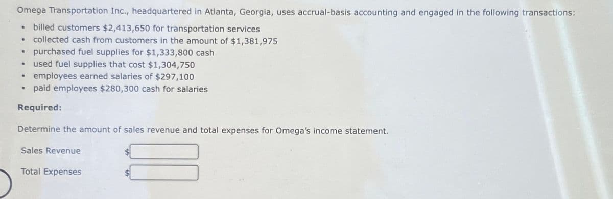 Omega Transportation Inc., headquartered in Atlanta, Georgia, uses accrual-basis accounting and engaged in the following transactions:
• billed customers $2,413,650 for transportation services
collected cash from customers in the amount of $1,381,975
• purchased fuel supplies for $1,333,800 cash
• used fuel supplies that cost $1,304,750
.
• employees earned salaries of $297,100
• paid employees $280,300 cash for salaries
Required:
Determine the amount of sales revenue and total expenses for Omega's income statement.
Sales Revenue
Total Expenses
$