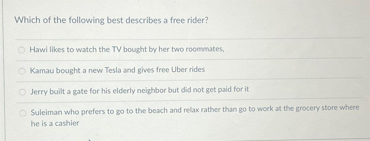 Which of the following best describes a free rider?
Hawi likes to watch the TV bought by her two roommates,
Kamau bought a new Tesla and gives free Uber rides
Jerry built a gate for his elderly neighbor but did not get paid for it
Suleiman who prefers to go to the beach and relax rather than go to work at the grocery store where
he is a cashier